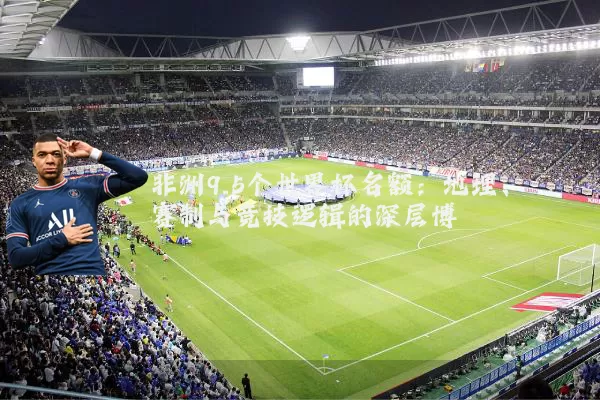 非洲9.5个世界杯名额:地理、赛制与竞技逻辑的深层博弈