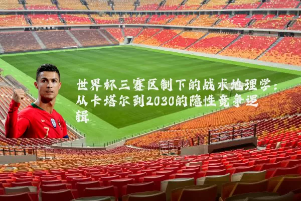 世界杯三赛区制下的战术地理学:从卡塔尔到2030的隐性竞争逻辑
