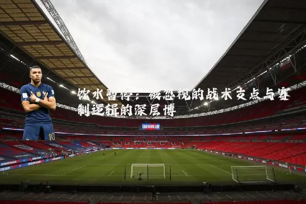 饮水暂停:被忽视的战术支点与赛制逻辑的深层博弈